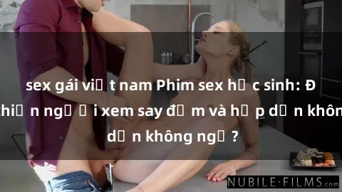 sex gái việt nam Phim sex học sinh: Điều gì khiến người xem say đắm và hấp dẫn không ngờ?