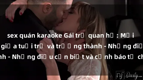 sex quán karaoke Gái trẻ quan hệ: Mối quan hệ khác biệt giữa tuổi trẻ và trưởng thành - Những điều cần biết và cảnh báo từ chuyên gia