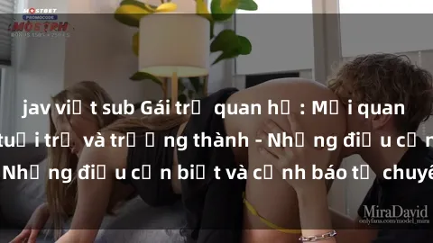 jav việt sub Gái trẻ quan hệ: Mối quan hệ khác biệt giữa tuổi trẻ và trưởng thành - Những điều cần biết và cảnh báo từ chuyên gia