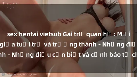 sex hentai vietsub Gái trẻ quan hệ: Mối quan hệ khác biệt giữa tuổi trẻ và trưởng thành - Những điều cần biết và cảnh báo từ chuyên gia