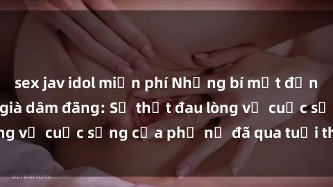 sex jav idol miễn phí Những bí mật đằng sau vẻ ngoài gái già dâm đãng: Sự thật đau lòng về cuộc sống của phụ nữ đã qua tuổi thanh xuân
