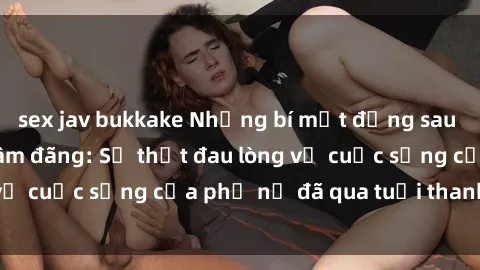 sex jav bukkake Những bí mật đằng sau vẻ ngoài gái già dâm đãng: Sự thật đau lòng về cuộc sống của phụ nữ đã qua tuổi thanh xuân