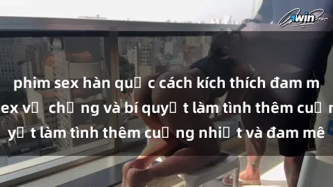 phim sex hàn quốc cách kích thích đam mê trong hôn nhân: Sex vợ chồng và bí quyết làm tình thêm cuồng nhiệt và đam mê
