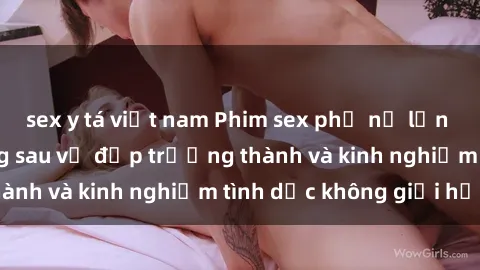 sex y tá việt nam Phim sex phụ nữ lớn tuổi: Sức hút đằng sau vẻ đẹp trưởng thành và kinh nghiệm tình dục không giới hạn