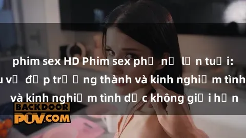 phim sex HD Phim sex phụ nữ lớn tuổi: Sức hút đằng sau vẻ đẹp trưởng thành và kinh nghiệm tình dục không giới hạn
