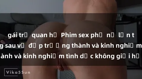 gái trẻ quan hệ Phim sex phụ nữ lớn tuổi: Sức hút đằng sau vẻ đẹp trưởng thành và kinh nghiệm tình dục không giới hạn