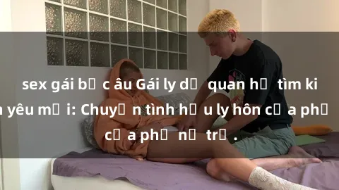 sex gái bắc âu Gái ly dị quan hệ tìm kiếm tình yêu mới: Chuyện tình hậu ly hôn của phụ nữ trẻ.
