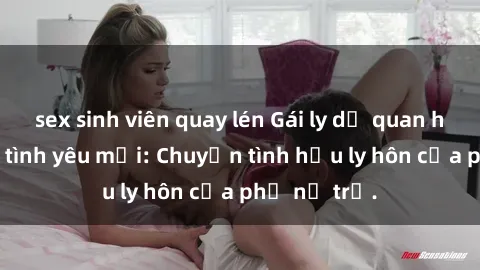 sex sinh viên quay lén Gái ly dị quan hệ tìm kiếm tình yêu mới: Chuyện tình hậu ly hôn của phụ nữ trẻ.