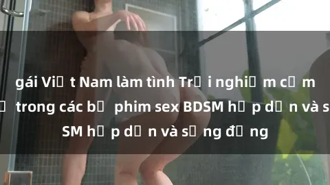 gái Việt Nam làm tình Trải nghiệm cảm giác mới lạ trong các bộ phim sex BDSM hấp dẫn và sống động