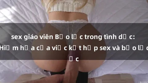 sex giáo viên Bạo lực trong tình dục: Hiểm họa của việc kết hợp sex và bạo lực