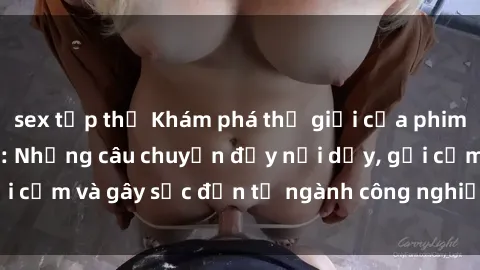 sex tập thể Khám phá thế giới của phim sex nô lệ tình dục: Những câu chuyện đầy nổi dậy, gợi cảm và gây sốc đến từ ngành công nghiệp giải trí đen tối