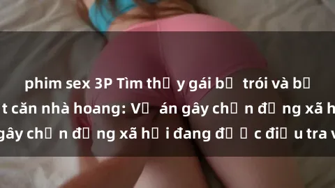 phim sex 3P Tìm thấy gái bị trói và bị hiếp dâm trong một căn nhà hoang: Vụ án gây chấn động xã hội đang được điều tra vào.