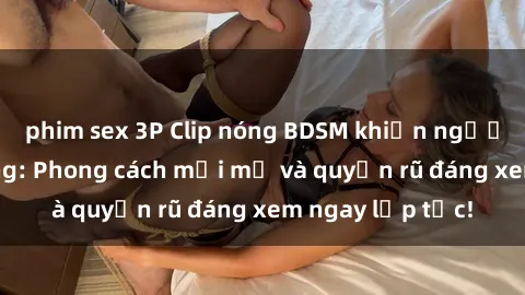 phim sex 3P Clip nóng BDSM khiến người xem phát cuồng: Phong cách mới mẻ và quyến rũ đáng xem ngay lập tức!