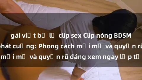 gái việt bị lộ clip sex Clip nóng BDSM khiến người xem phát cuồng: Phong cách mới mẻ và quyến rũ đáng xem ngay lập tức!
