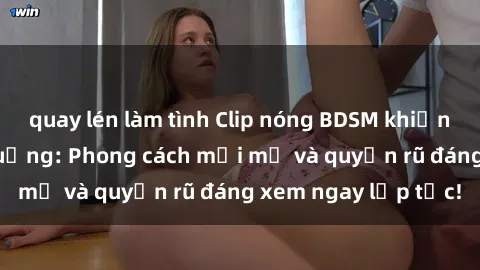 quay lén làm tình Clip nóng BDSM khiến người xem phát cuồng: Phong cách mới mẻ và quyến rũ đáng xem ngay lập tức!