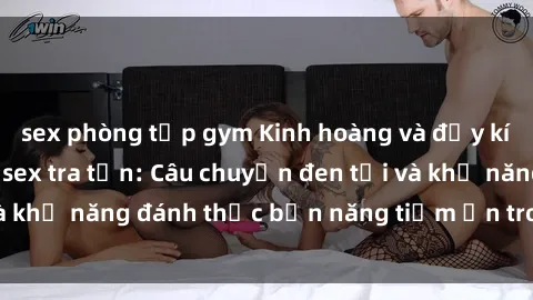 sex phòng tập gym Kinh hoàng và đầy kích thích với phim sex tra tấn: Câu chuyện đen tối và khả năng đánh thức bản năng tiềm ẩn trong con người