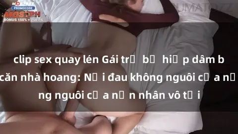clip sex quay lén Gái trẻ bị hiếp dâm bạo lực trong căn nhà hoang: Nỗi đau không nguôi của nạn nhân vô tội