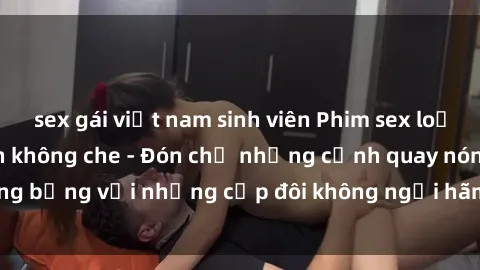 sex gái việt nam sinh viên Phim sex loạn luân đầy kích thích không che - Đón chờ những cảnh quay nóng bỏng với những cặp đôi không ngại hãm hiếp gia đình trong lòng