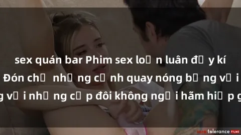 sex quán bar Phim sex loạn luân đầy kích thích không che - Đón chờ những cảnh quay nóng bỏng với những cặp đôi không ngại hãm hiếp gia đình trong lòng