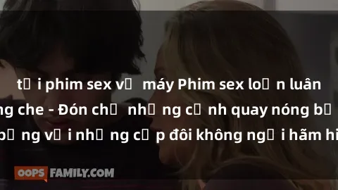 tải phim sex về máy Phim sex loạn luân đầy kích thích không che - Đón chờ những cảnh quay nóng bỏng với những cặp đôi không ngại hãm hiếp gia đình trong lòng