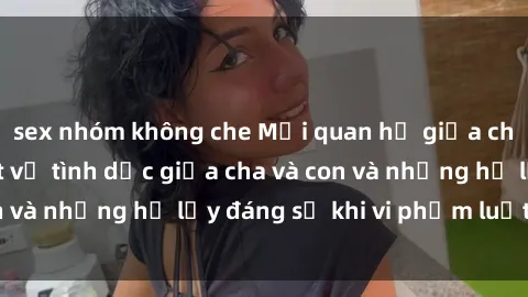 sex nhóm không che Mối quan hệ giữa cha và con: Sự thật về tình dục giữa cha và con và những hệ lụy đáng sợ khi vi phạm luật pháp.