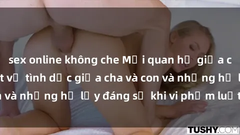 sex online không che Mối quan hệ giữa cha và con: Sự thật về tình dục giữa cha và con và những hệ lụy đáng sợ khi vi phạm luật pháp.