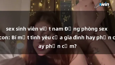 sex sinh viên việt nam Động phòng sex mẹ con: Bí mật tình yêu của gia đình hay phản cảm?