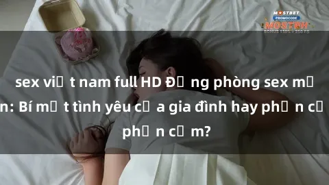 sex việt nam full HD Động phòng sex mẹ con: Bí mật tình yêu của gia đình hay phản cảm?