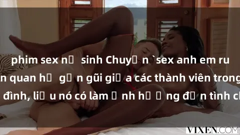 phim sex nữ sinh Chuyện `sex anh em ruột` - Đề cập đến quan hệ gần gũi giữa các thành viên trong gia đình, liệu nó có làm ảnh hưởng đến tình cảm gia đình hay không?