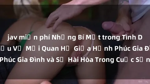 jav miễn phí Những Bí Mật trong Tình Dục Gia Đình: Tìm Hiểu Về Mối Quan Hệ Giữa Hạnh Phúc Gia Đình và Sự Hài Hòa Trong Cuộc Sống Tình Dục
