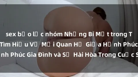 sex bạo lực nhóm Những Bí Mật trong Tình Dục Gia Đình: Tìm Hiểu Về Mối Quan Hệ Giữa Hạnh Phúc Gia Đình và Sự Hài Hòa Trong Cuộc Sống Tình Dục