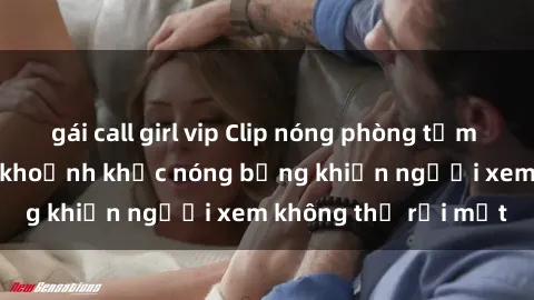 gái call girl vip Clip nóng phòng tắm gây sốt: Cận cảnh khoảnh khắc nóng bỏng khiến người xem không thể rời mắt