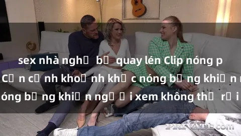 sex nhà nghỉ bị quay lén Clip nóng phòng tắm gây sốt: Cận cảnh khoảnh khắc nóng bỏng khiến người xem không thể rời mắt