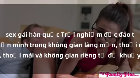 sex gái hàn quốc Trải nghiệm độc đáo tại sex nhà nghỉ: ẩn mình trong không gian lãng mạn, thoải mái và không gian riêng tư để khuấy động tình ái.