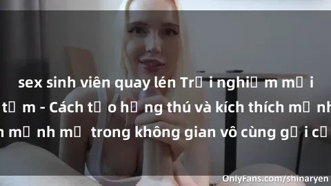 sex sinh viên quay lén Trải nghiệm mới lạ với sex phòng tắm - Cách tạo hứng thú và kích thích mạnh mẽ trong không gian vô cùng gợi cảm và lãng mạn