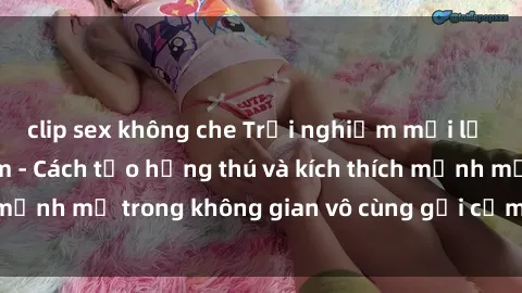 clip sex không che Trải nghiệm mới lạ với sex phòng tắm - Cách tạo hứng thú và kích thích mạnh mẽ trong không gian vô cùng gợi cảm và lãng mạn