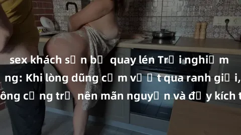 sex khách sạn bị quay lén Trải nghiệm làm tình ngoài đường: Khi lòng dũng cảm vượt qua ranh giới, cuộc hẹn nơi công cộng trở nên mãn nguyện và đầy kích thích. Hành vi nguy hiểm, nhưng cũng tạo nên cảm