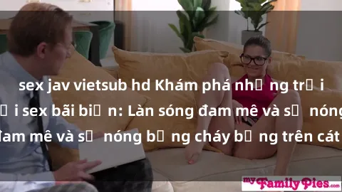 sex jav vietsub hd Khám phá những trải nghiệm độc đáo tại sex bãi biển: Làn sóng đam mê và sự nóng bỏng cháy bỏng trên cát trắng
