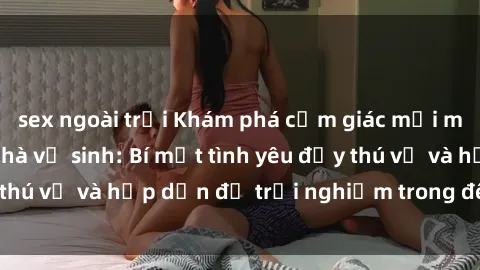 sex ngoài trời Khám phá cảm giác mới mẻ với sex trong nhà vệ sinh: Bí mật tình yêu đầy thú vị và hấp dẫn để trải nghiệm trong đêm hôm nay!
