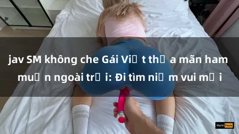 jav SM không che Gái Việt thỏa mãn ham muốn ngoài trời: Đi tìm niềm vui mới