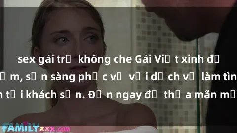 sex gái trẻ không che Gái Việt xinh đẹp, nồng nàn tình cảm, sẵn sàng phục vụ với dịch vụ làm tình tại khách sạn. Đến ngay để thỏa mãn mọi khao khát của bạn!
