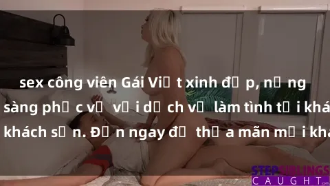 sex công viên Gái Việt xinh đẹp, nồng nàn tình cảm, sẵn sàng phục vụ với dịch vụ làm tình tại khách sạn. Đến ngay để thỏa mãn mọi khao khát của bạn!