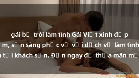 gái bị trói làm tình Gái Việt xinh đẹp, nồng nàn tình cảm, sẵn sàng phục vụ với dịch vụ làm tình tại khách sạn. Đến ngay để thỏa mãn mọi khao khát của bạn!