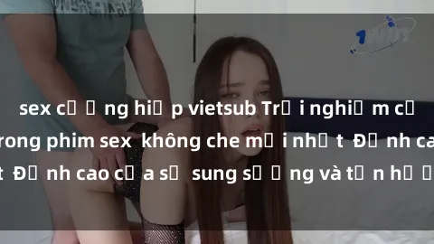 sex cưỡng hiếp vietsub Trải nghiệm cực kỳ nóng bỏng trong phim sex  không che mới nhất  Đỉnh cao của sự sung sướng và tận hưởng chân thật