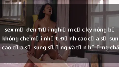 sex mỹ đen Trải nghiệm cực kỳ nóng bỏng trong phim sex  không che mới nhất  Đỉnh cao của sự sung sướng và tận hưởng chân thật