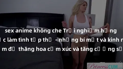 sex anime không che Trải nghiệm hứng khởi cùng với việc làm tình tập thể - những bí mật và kinh nghiệm để thăng hoa cảm xúc và tăng cường sự gắn kết trong mối quan hệ