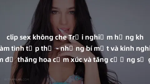 clip sex không che Trải nghiệm hứng khởi cùng với việc làm tình tập thể - những bí mật và kinh nghiệm để thăng hoa cảm xúc và tăng cường sự gắn kết trong mối quan hệ
