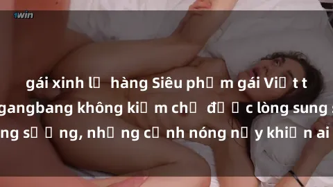 gái xinh lộ hàng Siêu phẩm gái Việt tham gia trong buổi gangbang không kiềm chế được lòng sung sướng, những cảnh nóng nảy khiến ai cũng phải mãn nhãn