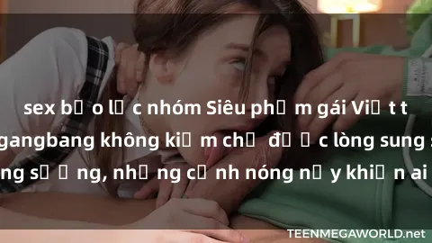 sex bạo lực nhóm Siêu phẩm gái Việt tham gia trong buổi gangbang không kiềm chế được lòng sung sướng, những cảnh nóng nảy khiến ai cũng phải mãn nhãn