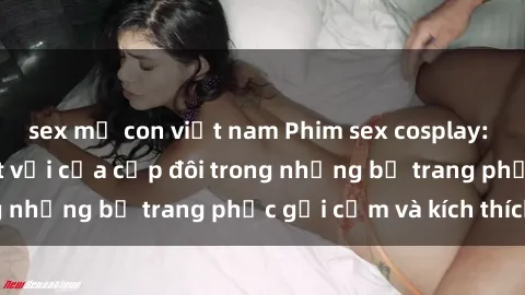 sex mẹ con việt nam Phim sex cosplay: Trải nghiệm tuyệt vời của cặp đôi trong những bộ trang phục gợi cảm và kích thích